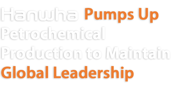 Hanwha Pumps up
Petrochemical Production to Maintain Global Leadership
